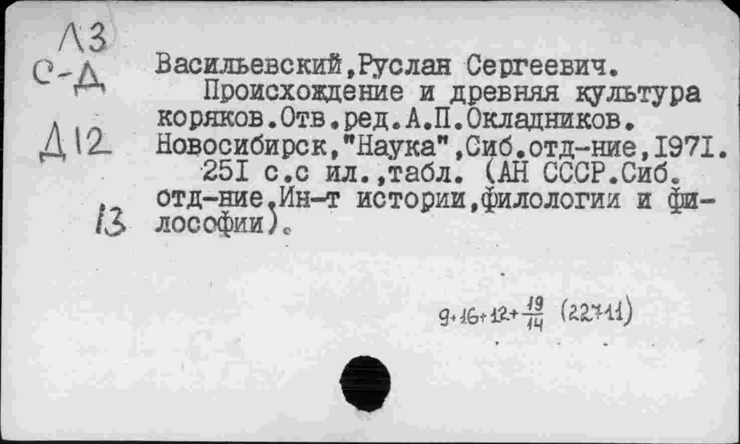 ﻿A3
C'A
ДІ2.
ІЗ
Васильевский,Руслан Сергеевич.
Происхождение и древняя культура коряков. Отв. ред. А. П. Окладников. Новосибирск,"Наука”,Сиб.отд-ние,1971.
251 с.с ил.,табл. (АН СССР.Сиб. отд-ние,Ин-т истории,филологии и философии L
teil)